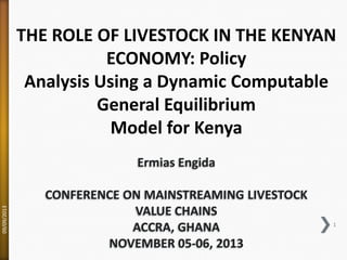 THE ROLE OF LIVESTOCK IN THE KENYAN
ECONOMY: Policy
Analysis Using a Dynamic Computable
General Equilibrium
Model for Kenya

09/09/2013

Ermias Engida
CONFERENCE ON MAINSTREAMING LIVESTOCK
VALUE CHAINS
ACCRA, GHANA
NOVEMBER 05-06, 2013

1

 
