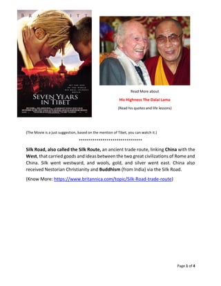 Page 1 of 4
Read More about
His Highness The Dalai Lama
(Read his quotes and life lessons)
(The Movie is a just suggestion, based on the mention of Tibet, you can watch it.)
********************************
Silk Road, also called the Silk Route, an ancient trade route, linking China with the
West, that carried goods and ideas between the two great civilizations of Rome and
China. Silk went westward, and wools, gold, and silver went east. China also
received Nestorian Christianity and Buddhism (from India) via the Silk Road.
(Know More: https://www.britannica.com/topic/Silk-Road-trade-route)
 