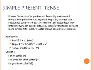 SIMPLE PRESENT TENSE
Present Tense atau Simple Present Tense digunakan untuk
menyatakan peristiwa atau kejadian, kegiatan, aktivitas dan
sebagainya yang terjadi saat ini. Present Tense juga digunakan
untuk menyatakan suatu Fakta, atau sesuatu yang tejadi berulang-
ulang dimasa KINI. Ingat,PRESENT artinya adalah kini, sekarang.
Rumusnya :
 Positif: S + V1 (s/es)
 Negatif: S + DO/DOES + NOT + V1
 Tanya: DO/DOES + S + V1
Contoh :
I drink coffee (+)
She does not drink coffee (-)
Do you drink cofee? (?)
 