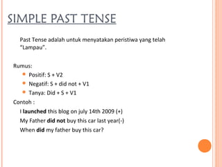 SIMPLE PAST TENSE
Past Tense adalah untuk menyatakan peristiwa yang telah
“Lampau”.
Rumus:
 Positif: S + V2
 Negatif: S + did not + V1
 Tanya: Did + S + V1
Contoh :
I launched this blog on july 14th 2009 (+)
My Father did not buy this car last year(-)
When did my father buy this car?
 
