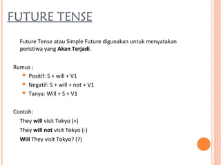 FUTURE TENSE
Future Tense atau Simple Future digunakan untuk menyatakan
peristiwa yang Akan Terjadi.
Rumus :
 Positif: S + will + V1
 Negatif: S + will + not + V1
 Tanya: Will + S + V1
Contoh:
They will visit Tokyo (+)
They will not visit Tokyo (-)
Will They visit Tokyo? (?)
 