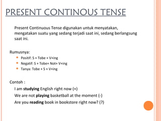 PRESENT CONTINOUS TENSE
Present Continuous Tense digunakan untuk menyatakan,
mengatakan suatu yang sedang terjadi saat ini, sedang berlangsung
saat ini.
Rumusnya:
 Positif: S + Tobe + V+ing
 Negatif: S + Tobe+ Not+ V+ing
 Tanya: Tobe + S + V+ing
Contoh :
I am studying English right now (+)
We are not playing basketball at the moment (-)
Are you reading book in bookstore right now? (?)
 