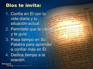 Dios te invita:
1. Confía en El con tu
vida diaria y tu
situación actual.
2. Permítele que te calme
y te guíe.
3. Pasa tiempo en Su
Palabra para aprender
a confiar más en Él.
4. Dedica tiempo a la
oración.
 