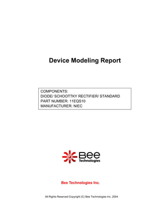 Device Modeling Report



COMPONENTS:
DIODE/ SCHOOTTKY RECTIFIER/ STANDARD
PART NUMBER: 11EQS10
MANUFACTURER: NIEC




               Bee Technologies Inc.


  All Rights Reserved Copyright (C) Bee Technologies Inc. 2004
 