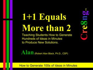 1+1 Equals More than 2 Teaching Students How to Generate  Hundreds of Ideas in Minutes  to Produce New Solutions. C r e 8 n g ™   Alan   (Robert Alan Black, Ph.D., CSP) 