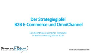 Der Strategiegipfel
B2B E-Commerce und OmniChannel
11 Erkenntnisse aus meiner Teilnahme
in Berlin im Herbst/Winter 2016
© michaelzeyen.com
 