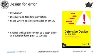 www.dadda.it roberto@dadda.it Excellence in usability 1st semester 2021-2022 10
Design for error
• Prevention
• Discover and facilitate correction
• Make where possible available an UNDO
• Change attitude: error not as a stop, error
as deviation form path to success
 