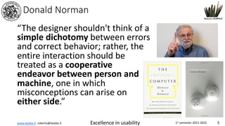 www.dadda.it roberto@dadda.it Excellence in usability 1st semester 2021-2022 5
Donald Norman
“The designer shouldn't think of a
simple dichotomy between errors
and correct behavior; rather, the
entire interaction should be
treated as a cooperative
endeavor between person and
machine, one in which
misconceptions can arise on
either side.”
 