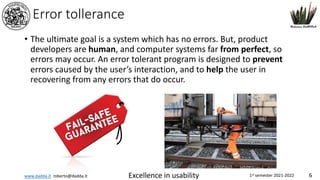 www.dadda.it roberto@dadda.it Excellence in usability 1st semester 2021-2022 6
Error tollerance
• The ultimate goal is a system which has no errors. But, product
developers are human, and computer systems far from perfect, so
errors may occur. An error tolerant program is designed to prevent
errors caused by the user’s interaction, and to help the user in
recovering from any errors that do occur.
 