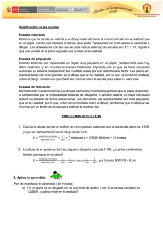 Clasificación de las escalas
Escalas naturales
Diremos que la escala es natural si el dibujo realizado tiene el mismo tamaño en la realidad que
en el papel, siendo este tamaño el idóneo para poder representar sin confusiones el elemento a
dibujar. Las abreviaturas con las que se pode indicar este tipo de escalas son 1:1 o 1/1. Significa
que una unidad en el plano equivale una unidad en la realidad.
Escalas de ampliación
Cuando tenemos que representar un objeto muy pequeño en un papel, posiblemente sea muy
difícil realizarlo, y en muchas ocasiones totalmente imposible por lo que se hace necesario
aumentar su tamaño multiplicando las medidas reales por uno determinado factor. Las piezas así
representadas son más grandes en el dibujo que en la realidad, por lo que, si tomamos medidas
sobre el dibujo, tendremos que dividir las mismas entre la escala para saber su valor real.
Escalas de reducción
Normalmente cuando tenemos que dibujar elementos mucho más grandes que el papel disponible,
o simplemente por la imposibilidad material de dibujarlos a tamaño natural, se hace necesario
reducir su tamaño de forma proporcional. Los elementos así representados son más pequeños
que en la realidad, por lo que, si tomamos medidas sobre el dibujo, tendremos que multiplicar las
mismas por un factor de escala para obtener la medida real.
PROBLEMAS RESUELTOS
1. Calcula la altura real de un edificio de cinco plantas sabiendo que la escala del plano es 1:500
y que su representación en el dibujo es de 3 cm
𝐸 =
𝑚𝑒𝑑𝑖𝑑𝑎 𝑒𝑛 𝑝𝑙𝑎𝑛𝑜
𝑚𝑒𝑑𝑖𝑑𝑎 𝑟𝑒𝑎𝑙
=
1
500
=
3
𝑋
entonces x = 3*500=1500cm = 15 metros
2. La altura de un poste es de 8 m, si quiero dibujarla a escala 1:100, ¿cuántos centímetros
tendré que trazar en el plano?
𝐸 =
𝑚𝑒𝑑𝑖𝑑𝑎 𝑒𝑛 𝑝𝑙𝑎𝑛𝑜
𝑚𝑒𝑑𝑖𝑑𝑎 𝑟𝑒𝑎𝑙
=
1
100
=
𝑥
8𝑚
𝑒𝑛𝑡𝑜𝑛𝑐𝑒𝑠
1
100
=
𝑥
800
, por lo tanto 800/100 = 8 cm
3. Aplico lo aprendido
Pon de manifiesto lo aprendido (40 minutos)
a) En un plano se ve dibujado un río que mide de ancho 1 cm. Si la escala del plano es
1:25000, ¿cuánto mide en la realidad?
 