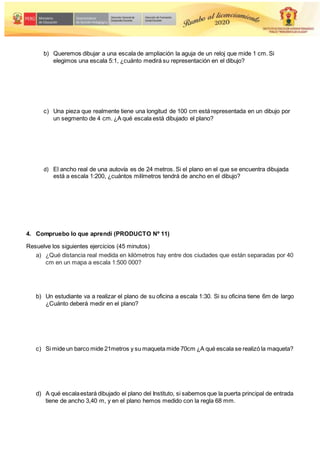 b) Queremos dibujar a una escala de ampliación la aguja de un reloj que mide 1 cm. Si
elegimos una escala 5:1, ¿cuánto medirá su representación en el dibujo?
c) Una pieza que realmente tiene una longitud de 100 cm está representada en un dibujo por
un segmento de 4 cm. ¿A qué escala está dibujado el plano?
d) El ancho real de una autovía es de 24 metros. Si el plano en el que se encuentra dibujada
está a escala 1:200, ¿cuántos milímetros tendrá de ancho en el dibujo?
4. Compruebo lo que aprendí (PRODUCTO Nº 11)
Resuelve los siguientes ejercicios (45 minutos)
a) ¿Qué distancia real medida en kilómetros hay entre dos ciudades que están separadas por 40
cm en un mapa a escala 1:500 000?
b) Un estudiante va a realizar el plano de su oficina a escala 1:30. Si su oficina tiene 6m de largo
¿Cuánto deberá medir en el plano?
c) Si mide un barco mide 21metros y su maqueta mide 70cm ¿A qué escala se realizó la maqueta?
d) A qué escalaestará dibujado el plano del Instituto, si sabemos que la puerta principal de entrada
tiene de ancho 3,40 m, y en el plano hemos medido con la regla 68 mm.
 