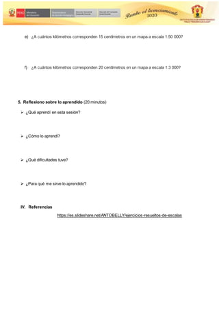 e) ¿A cuántos kilómetros corresponden 15 centímetros en un mapa a escala 1:50 000?
f) ¿A cuántos kilómetros corresponden 20 centímetros en un mapa a escala 1:3 000?
5. Reflexiono sobre lo aprendido (20 minutos)
 ¿Qué aprendí en esta sesión?
 ¿Cómo lo aprendí?
 ¿Qué dificultades tuve?
 ¿Para qué me sirve lo aprendido?
IV. Referencias
https://es.slideshare.net/ANTOBELLY/ejercicios-resueltos-de-escalas
 
