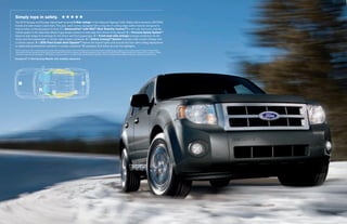 simply tops in safety. H H H H H
The 2010 Escape and Escape Hybrid both received 5-star ratings1 in the National Highway Traffic Safety Administration’s (NHTSA)
frontal and side-impact crash tests. This year, each comes equipped with a long list of cutting-edge safety features designed to
help provide continued peace of mind. 1 – advancetrac® with rsc® (roll stability controltm) is the only electronic stability
control system in the class that utilizes 2 gyroscopic sensors to help keep all 4 wheels firmly planted.2 2 – personal safety systemtm
features dual-stage front airbags for the driver and front passenger. 3 – front-seat side airbags increase protection for the
driver and front passenger in certain side-impact collisions. 4 – safety canopy® system includes side-curtain airbags and
a rollover sensor. 5 – sos post-crash alert systemtm flashes the hazard lights and sounds the horn after airbag deployment
or safety belt pretensioner activation in certain collisions.3 All standard. And those are just the highlights.
2010 model year. 2011 model year to be tested. Star ratings are part of the U.S. Department of Transportation’s Safercar.gov program (www.safercar.gov). 2 Class is Small SUVs.
1

Remember that even advanced technology cannot overcome the laws of physics. It’s always possible to lose control of a vehicle due to inappropriate driver input for the conditions. 3 SOS
hardware may become damaged or the battery may lose power in a crash, which could prevent operation. Not all crashes will activate an airbag or safety belt pretensioner.

Escape XLT in Sterling Gray Metallic with available equipment




    1                                                                                5


                              2
                                                3                          4
 