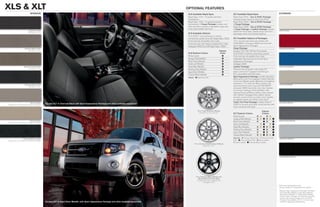 Xls & Xlt                                                                                                                                      optioNal features
                           iNterior                                                                                                             XLS Available Rapid Spec                            XLT Available Rapid Spec                               eXterior
                                                                                                                                                Rapid Spec 101A – 6-speed automatic                 Rapid Spec 201A – Sun & SYNC Package
                                                                                                                                                transmission                                        includes power moonroof and Ford SYNC
                                                                                                                                                Rapid Spec 102A – 6-speed automatic                 Rapid Spec 202A – Sun & SYNC Package
                                                                                                                                                transmission + Cargo Package includes roof          + Cargo Package
                                                                                                                                                side rails with crossbars, retractable cargo area   Rapid Spec 203A – Sun & SYNC Package
                                                                                                                                                cover and lockable wet trunk                        + Cargo Package + Leather Package includes
                         Graystone Cloth                                                                                                                                                                                                                   White Suede
                         Standard on XLS
                                                                                                                                                                                                    leather-trimmed seats, heated driver and front-
                                                                                                                                                XLS Available Options                               passenger seats, and ambient lighting
                                                                                                                                                Ford SYNC® voice-activated, in-vehicle
                                                                                                                                                connectivity system (n/a with Rapid Spec 100A)      XLT Available Options & Packages
                                                                                                                                                Front and rear all-weather floor mats               17-in. chrome-clad aluminum wheels with
                                                                                                                                                Front and rear color-keyed carpeted floor mats      P225/65R17 all-season BSW tires (n/a with
                                                                                                                                                Intelligent 4WD (n/a with Rapid Spec 100A)          Sport Appearance Package)
                     Premium Stone Cloth                                                                                                                                                            Cargo Package                                          Sangria Red Metallic
                         Standard on XLT                                                                                                                                              Interior      Duratec® 30–3.0L V6 Flex Fuel engine
                                                                                                                                                XLS Exterior Colors                    Color        Ford SYNC in-vehicle connectivity system
                                                                                                                                                White Suede                                        Front and rear all-weather floor mats
                                                                                                                                                Sangria Red Metallic                               Integrated side step bars (n/a with Sport
                                                                                                                                                Blue Flame Metallic                                Appearance Package)
                                                                                                                                                Gold Leaf Metallic                                 Intelligent 4WD
                    Premium Camel Cloth                                                                                                         Steel Blue Metallic                                Leather Package1                                       Blue Flame Metallic
                        Standard on XLT                                                                                                         Sterling Gray Metallic                             Premium Sound System with single-CD
                                                                                                                                                Ingot Silver Metallic                              player, clock and 7 speakers (including an
                                                                                                                                                Tuxedo Black Metallic                              8-in. subwoofer) with 320 watts
                                                                                                                                                Interior:  Graystone Cloth
                                                                                                                                                                                                    Sport Appearance Package includes high-gloss
                                                                                                                                                                                                    Black grille, lower front appliqué, heated sideview
                                                                                                                                                                                                    mirrors and liftgate spoiler; Blacked-out headlamp
                                                                                                                                                                                                    treatment; 17-in. premium Black wheels with
                     Charcoal Black Cloth                                                                                                                                                                                                                  Gold Leaf Metallic
                         Standard on XLT                                                                                                                                                            machined-finish outer ring and P225/65R17
                                                                                                                                                                                                    all-season BSW tires; body-color door handles
                                                                                                                                                                                                    and rocker moldings; Charcoal Black cloth
                                                                                                                                                                                                    seating (Charcoal Black Leather when ordered
                                                                                                                                                                                                    with Leather Package); Ebony Black interior
                                                                                                                                                                                                    accents; chrome finish on interior door handles,
                                                                                                                                                                                                    air register bezels and shifter knob insert2
                             Stone Leather                                                                                                                                                          Trailer Tow Prep Package includes Class II             Steel Blue Metallic
Optional on XLT (requires Leather Package)
                                             Escape XLT in Charcoal Black with Sport Appearance Package and other available equipment                                                               3,500-lb. receiver and trailer wiring harness with
                                                                                                                                                                                                    4-pin connector (V6 only)

                                                                                                                                                            16-in. Cast-Aluminum Wheels                                                Interior
                                                                                                                                                              Standard on XLS and XLT               XLT Exterior Colors                Colors
                                                                                                                                                                                                    White Suede                   	 	          	
                                                                                                                                                                                                    Sangria Red Metallic          	 	             
                            Camel Leather                                                                                                                                                                                                                  Sterling Gray Metallic
                                                                                                                                                                                                    Blue Flame Metallic           	 	           	   
Optional on XLT (requires Leather Package)
                                                                                                                                                                                                    Gold Leaf Metallic             	 	              
                                                                                                                                                                                                    Steel Blue Metallic           	 	             
                                                                                                                                                                                                    Sterling Gray Metallic        	 	           	   
                                                                                                                                                                                                    Ingot Silver Metallic         	 	           	   
                                                                                                                                                                                                    Tuxedo Black Metallic         	 	         	   
                                                                                                                                                                                                    Interiors:  Premium Stone Cloth  Premium Camel
                   Charcoal Black Leather                                                                                                                                                                                                                  Ingot Silver Metallic
Optional on XLT (requires Leather Package)                                                                                                                                                          Cloth  Charcoal Black Cloth  Stone Leather
                                                                                                                                                                                                     Camel Leather  Charcoal Black Leather
                                                                                                                                                        17-in. Chrome-Clad Aluminum Wheels
                                                                                                                                                                   Optional on XLT




                                                                                                                                                                                                                                                           Tuxedo Black Metallic




                                                                                                                                                          17-in. Premium Black Wheels with
                                                                                                                                                             Machined-Finish Outer Ring
                                                                                                                                                           included with Sport Appearance
                                                                                                                                                                   Package on XLT
                                                                                                                                                                                                                                                           Colors are representative only.
                                                                                                                                                                                                                                                           See your dealer for actual paint/trim options.
                                                                                                                                                                                                                                                           1
                                                                                                                                                                                                                                                               Requires Sport Appearance Package. 2Available
                                                                                                                                                                                                                                                               with Steel Blue Metallic, Ingot Silver Metallic,
                                                                                                                                                                                                                                                               Sterling Gray Metallic or Tuxedo Black Metallic
                                                                                                                                                                                                                                                               exterior colors. Includes roof side rails only when
                                                                                                                                                                                                                                                               ordered with Cargo Package or Sun & SYNC
                                                                                                                                                                                                                                                               Package. Not available with 17-in. chrome-clad
                                             Escape XLT in Ingot Silver Metallic with Sport Appearance Package and other available equipment                                                                                                                   wheels or integrated side step bars.
 