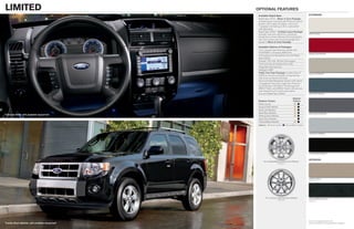 limited                                          optioNal features
                                                  Available Rapid Spec                                  eXterior
                                                  Rapid Spec 301A – Moon & Tune Package
                                                  includes power moonroof and Premium Sound
                                                  System with single-CD player, clock and
                                                  7 speakers (including an 8-in. subwoofer)
                                                  with 320 watts
                                                  Rapid Spec 302A – Limited Luxury Package
                                                  includes dual-zone electronic automatic               White Suede
                                                  temperature control, Reverse Sensing System,
                                                  rear view camera and universal garage door
                                                  opener + Moon & Tune Package

                                                  Available Options & Packages
                                                  17-in. chrome-clad aluminum wheels with
                                                  P225/65R17 all-season BSW tires
                                                                                                        Sangria Red Metallic
                                                  Active park assist (available only with Rapid
                                                  Spec 302A)
                                                  Duratec® 30–3.0L V6 Flex Fuel engine
                                                  Front and rear all-weather floor mats
                                                  Integrated side step bars
                                                  Intelligent 4WD
                                                  Trailer Tow Prep Package includes Class II            Gold Leaf Metallic
                                                  3,500-lb. receiver and trailer wiring harness
                                                  with 4-pin connector (V6 only)
                                                  Voice-activated Navigation System with nearly
                                                  10-gigabyte hard drive, single-disc Premium
                                                  Sound System, HD Radio TM technology and
                                                  SIRIUS Traffic and SIRIUS Travel Link services
                                                  with introductory 6-month subscription
                                                  (n/a with Rapid Spec 300A)                            Steel Blue Metallic

                                                                                        Interior
                                                  Exterior Colors                       Colors
                                                  White Suede                              
                                                  Sangria Red Metallic                     
                                                  Gold Leaf Metallic                       
                                                  Steel Blue Metallic                                 Sterling Gray Metallic
Charcoal Black with available equipment
                                                  Sterling Gray Metallic                   
                                                  Ingot Silver Metallic                     
                                                  Tuxedo Black Metallic                    
                                                  Interiors:  Camel Leather  Charcoal Black Leather



                                                                                                        Ingot Silver Metallic




                                                                                                        Tuxedo Black Metallic


                                                                                                        iNterior
                                                       16-in. Bright-Machined Aluminum Wheels
                                                                       Standard




                                                                                                        Camel Leather
                                                                                                        Standard




                                                         17-in. Chrome-Clad Aluminum Wheels             Charcoal Black Leather
                                                                       Optional                         Standard




                                                                                                        Colors are representative only.
Tuxedo Black Metallic with available equipment                                                          See your dealer for actual paint/trim options.
 