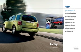 201 Escape
   1
drive one.                      We’ll be standing by.
                                You, your family, your neighbors,

                                your local Ford dealer. We’re all part

                                of a broad community, connected

                                by a far-reaching support structure

                                that benefits us all. As a proud

                                member of this network, your

                                local Ford dealer looks forward

                                to assisting you — now, and in

                                the future. Whether you’re

                                seeking a new or used vehicle,

                                Ford Custom Accessories,

                                or convenient maintenance and

                                service, we’re here for you.

                                And we’ll be by your side.




             today.
             at <Dealer Name>                                     <Dealer Street>
                                                          <Dealer City, State, ZIP>
                                                             <(000) 000-0000>
                                                            <dealerwebsite.com>
 