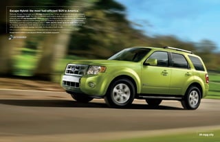 escape hybrid: the most fuel-efficient suV in america.
                                                     1


Seriously. Escape Hybrid gets up to 34 mpg city and 31 hwy.1 In fact, the powertrain is so self-sufficient,
it actually recharges itself. The 2.5L I-4 Atkinson-cycle engine works with the electric traction motor to
move you with 177 net horsepower. When you apply the brakes during normal driving, the Regenerative
Braking System captures kinetic energy from your braking to recharge the 330-volt battery pack.
The battery pack then supplies energy to drive in 100% electric mode up to 44 mph. When passing
or merging, hybrid drive mode delivers an extra power boost for lively acceleration performance
while still delivering lower average fuel costs. It’s the best of both worlds.
1
    EPA-estimated 34 city/31 hwy/32 combined mpg for Escape Hybrid FWD. Actual mileage will vary. Excluding vehicles built for Mazda.

Escape Hybrid Limited in Lime Squeeze Metallic with available equipment




                                                                                                                                        34 mpg city
 