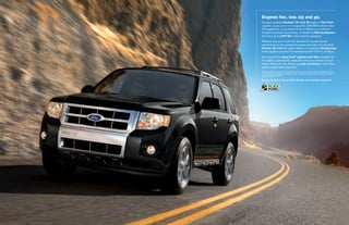 engines flex, tow, sip and go.
Escape’s available duratec® 30–3.0l V6 engine is flex fuel
capable, so you can run it on gasoline, E85 (85% ethanol and
15% gasoline), or any blend of the 2. Mated to an efficient
6-speed automatic transmission, it cranks out 240 horsepower
and tows up to 3,500 lbs. when properly equipped.

Whether you pair it with the standard 5-speed manual
transmission or the available 6-speed automatic, the standard
duratec 25–2.5l i-4 engine delivers a remarkable 28 mpg hwy.1
It also supplies a spirited 171 horsepower and 171 lb.-ft. of torque.

Our industry-first easy fuel® capless fuel filler, standard on
all models, automatically seals shut when you remove the fuel
nozzle. There’s no cap. So you just gas up and go. It also helps
reduce evaporative emissions.
1
    Based on EPA-estimated 23 city/28 hwy/25 combined mpg for Escape FWD with 2.5L
    I-4 and 5-speed manual; 21 city/28 hwy/23 combined mpg for Escape FWD with 2.5L I-4
    and 6-speed automatic.

Escape Limited in Tuxedo Black Metallic with available equipment
 