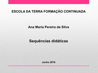 ESCOLA DA TERRA FORMAÇÃO CONTINUADA
Ana Maria Pereira da Silva
Sequências didáticas
Junho 2016
 