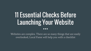 11 Essential Checks Before
Launching Your Website
Websites are complex. There are so many things that are easily
overlooked, Local Fame will help you with a checklist
 