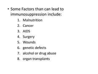 • Some Factors than can lead to
immunosuppression include:
1. Malnutrition
2. Cancer
3. AIDS
4. Surgery
5. Wounds
6. genetic defects
7. alcohol or drug abuse
8. organ transplants
 