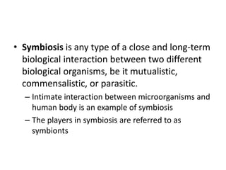• Symbiosis is any type of a close and long-term
biological interaction between two different
biological organisms, be it mutualistic,
commensalistic, or parasitic.
– Intimate interaction between microorganisms and
human body is an example of symbiosis
– The players in symbiosis are referred to as
symbionts
 