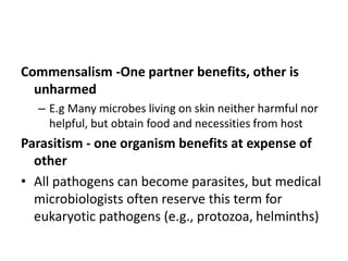 Commensalism -One partner benefits, other is
unharmed
– E.g Many microbes living on skin neither harmful nor
helpful, but obtain food and necessities from host
Parasitism - one organism benefits at expense of
other
• All pathogens can become parasites, but medical
microbiologists often reserve this term for
eukaryotic pathogens (e.g., protozoa, helminths)
 