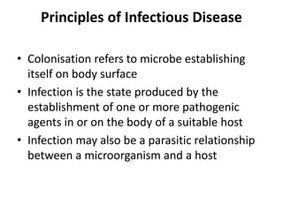 Principles of Infectious Disease
• Colonisation refers to microbe establishing
itself on body surface
• Infection is the state produced by the
establishment of one or more pathogenic
agents in or on the body of a suitable host
• Infection may also be a parasitic relationship
between a microorganism and a host
 
