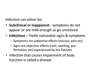 Infection can either be:
• Subclinical or inapparent - symptoms do not
appear or are mild enough so go unnoticed
• Infectious – Yields noticeable signs & symptoms
– Symptoms are subjective effects (nausea, pain etc)
– Signs are objective effects (rash, swelling, pus
formation etc) experienced by the Patients
• Infection that causes impairment of body
function is called a disease
 