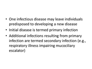 • One infectious disease may leave individuals
predisposed to developing a new disease
• Initial disease is termed primary infection
• Additional infections resulting from primary
infection are termed secondary infection (e.g.,
respiratory illness impairing mucociliary
escalator)
 