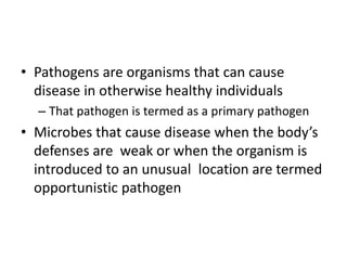 • Pathogens are organisms that can cause
disease in otherwise healthy individuals
– That pathogen is termed as a primary pathogen
• Microbes that cause disease when the body’s
defenses are weak or when the organism is
introduced to an unusual location are termed
opportunistic pathogen
 