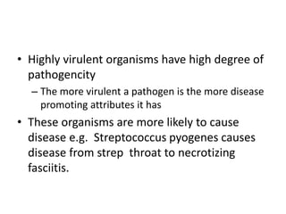 • Highly virulent organisms have high degree of
pathogencity
– The more virulent a pathogen is the more disease
promoting attributes it has
• These organisms are more likely to cause
disease e.g. Streptococcus pyogenes causes
disease from strep throat to necrotizing
fasciitis.
 