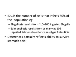 • ID50 is the number of cells that infects 50% of
the population eg
– Shigellosis results from ~10–100 ingested Shigella
– Salmonellosis results from as many as 106
ingested Salmonella enterica serotype Enteritidis
• Differences partially reflects ability to survive
stomach acid
 