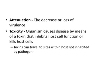 • Attenuation - The decrease or loss of
virulence
• Toxicity - Organism causes disease by means
of a toxin that inhibits host cell function or
kills host cells
– Toxins can travel to sites within host not inhabited
by pathogen
 