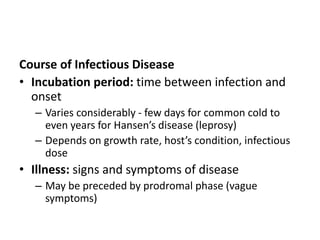 Course of Infectious Disease
• Incubation period: time between infection and
onset
– Varies considerably - few days for common cold to
even years for Hansen’s disease (leprosy)
– Depends on growth rate, host’s condition, infectious
dose
• Illness: signs and symptoms of disease
– May be preceded by prodromal phase (vague
symptoms)
 