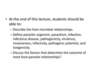 • At the end of this lecture, students should be
able to:
– Describe the host-microbial relationships.
– Define parasitic organism, parasitism, infection,
infectious disease, pathogenicity, virulence,
invasiveness, infectivity, pathogenic potential, and
toxigenicity.
– Discuss the factors that determine the outcome of
most host-parasite relationships?
 