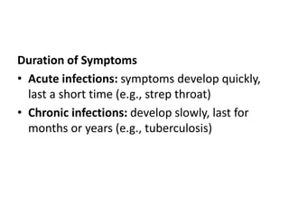 Duration of Symptoms
• Acute infections: symptoms develop quickly,
last a short time (e.g., strep throat)
• Chronic infections: develop slowly, last for
months or years (e.g., tuberculosis)
 