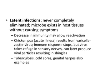 • Latent infections: never completely
eliminated; microbe exists in host tissues
without causing symptoms
– Decrease in immunity may allow reactivation
– Chicken pox (acute illness) results from varicella-
zoster virus; immune response stops, but virus
takes refuge in sensory nerves, can later produce
viral particles resulting in shingles
– Tuberculosis, cold sores, genital herpes also
examples
 