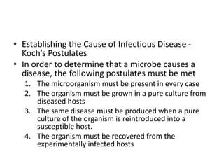 • Establishing the Cause of Infectious Disease -
Koch’s Postulates
• In order to determine that a microbe causes a
disease, the following postulates must be met
1. The microorganism must be present in every case
2. The organism must be grown in a pure culture from
diseased hosts
3. The same disease must be produced when a pure
culture of the organism is reintroduced into a
susceptible host.
4. The organism must be recovered from the
experimentally infected hosts
 