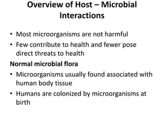 Overview of Host – Microbial
Interactions
• Most microorganisms are not harmful
• Few contribute to health and fewer pose
direct threats to health
Normal microbial flora
• Microorganisms usually found associated with
human body tissue
• Humans are colonized by microorganisms at
birth
 