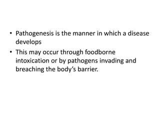 • Pathogenesis is the manner in which a disease
develops
• This may occur through foodborne
intoxication or by pathogens invading and
breaching the body’s barrier.
 