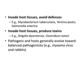 • Invade host tissues, avoid defenses
– E.g., Mycobacterium tuberculosis, Yersinia pestis,
Salmonella enterica
• Invade host tissues, produce toxins
– E.g., Shigella dysenteriae, Clostridium tetani
• Pathogens and hosts generally evolve toward
balanced pathogenicity (e.g., myxoma virus
and rabbits)
 