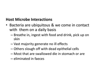 Host Microbe Interactions
• Bacteria are ubiquitous & we come in contact
with them on a daily basis
– Breathe in, ingest with food and drink, pick up on
skin
– Vast majority generate no ill effects
– Others slough off with dead epithelial cells
– Most that are swallowed die in stomach or are
– eliminated in faeces
 