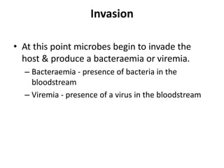 Invasion
• At this point microbes begin to invade the
host & produce a bacteraemia or viremia.
– Bacteraemia - presence of bacteria in the
bloodstream
– Viremia - presence of a virus in the bloodstream
 