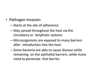 • Pathogen Invasion
– Starts at the site of adherence
– May spread throughout the host via the
circulatory or lymphatic systems
– Microorganisms are exposed to many barriers
after introduction into the host.
– Some bacteria are able to cause disease while
remaining on the epithelial barriers, while many
need to penetrate that barrier.
 
