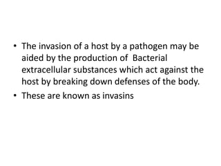 • The invasion of a host by a pathogen may be
aided by the production of Bacterial
extracellular substances which act against the
host by breaking down defenses of the body.
• These are known as invasins
 