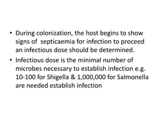 • During colonization, the host begins to show
signs of septicaemia for infection to proceed
an infectious dose should be determined.
• Infectious dose is the minimal number of
microbes necessary to establish infection e.g.
10-100 for Shigella & 1,000,000 for Salmonella
are needed establish infection
 