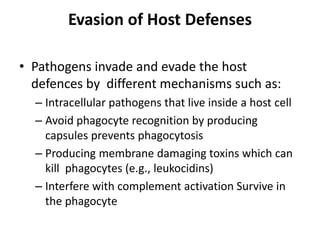 Evasion of Host Defenses
• Pathogens invade and evade the host
defences by different mechanisms such as:
– Intracellular pathogens that live inside a host cell
– Avoid phagocyte recognition by producing
capsules prevents phagocytosis
– Producing membrane damaging toxins which can
kill phagocytes (e.g., leukocidins)
– Interfere with complement activation Survive in
the phagocyte
 