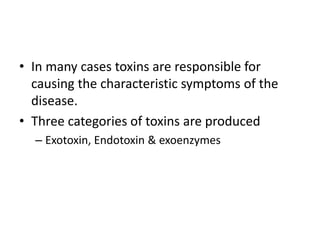 • In many cases toxins are responsible for
causing the characteristic symptoms of the
disease.
• Three categories of toxins are produced
– Exotoxin, Endotoxin & exoenzymes
 