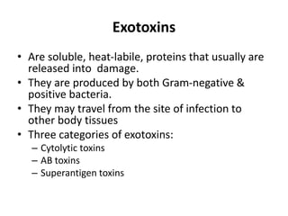 Exotoxins
• Are soluble, heat-labile, proteins that usually are
released into damage.
• They are produced by both Gram-negative &
positive bacteria.
• They may travel from the site of infection to
other body tissues
• Three categories of exotoxins:
– Cytolytic toxins
– AB toxins
– Superantigen toxins
 